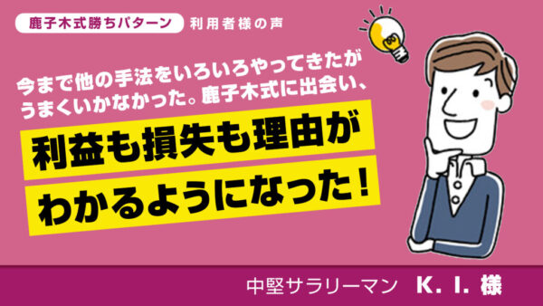 今まで他の手法をいろいろやってきたがうまくいかなかった。鹿子木式に出会い、利益も損失も理由がわかるように！